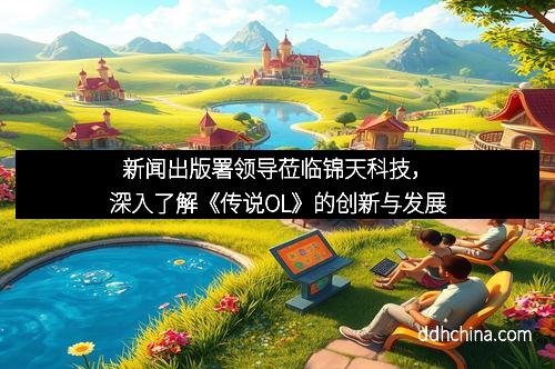 新闻出版署领导莅临锦天科技,深入了解《传说OL》的创新与发展